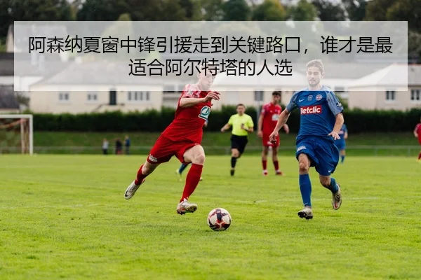 阿森纳夏窗中锋引援走到关键路口，谁才是最适合阿尔特塔的人选（mkty）