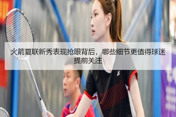 火箭夏联新秀表现抢眼背后，哪些细节更值得球迷提前关注